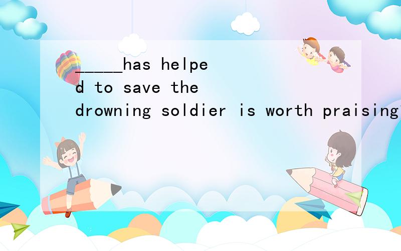 _____has helped to save the drowning soldier is worth praising1.who2.The one3.Any one4.Whoever要原因
