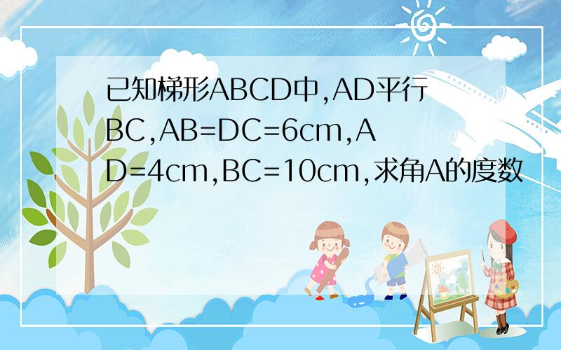 已知梯形ABCD中,AD平行BC,AB=DC=6cm,AD=4cm,BC=10cm,求角A的度数
