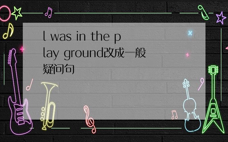 l was in the play ground改成一般疑问句
