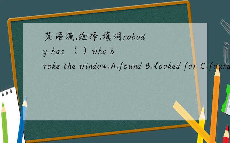 英语滴,选择,填词nobody has （ ）who broke the window.A.found B.looked for C.found out D.looked up 1.Tom seldom does housework.He is the （ ） in his family.