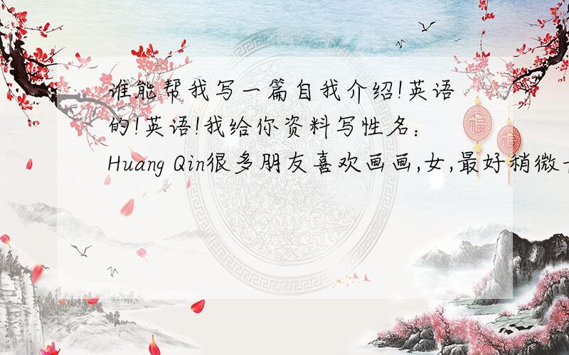谁能帮我写一篇自我介绍!英语的!英语!我给你资料写性名：Huang Qin很多朋友喜欢画画,女,最好稍微长一点,意思也写出来吧!