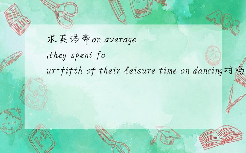 求英语帝on average,they spent four-fifth of their leisure time on dancing对吗