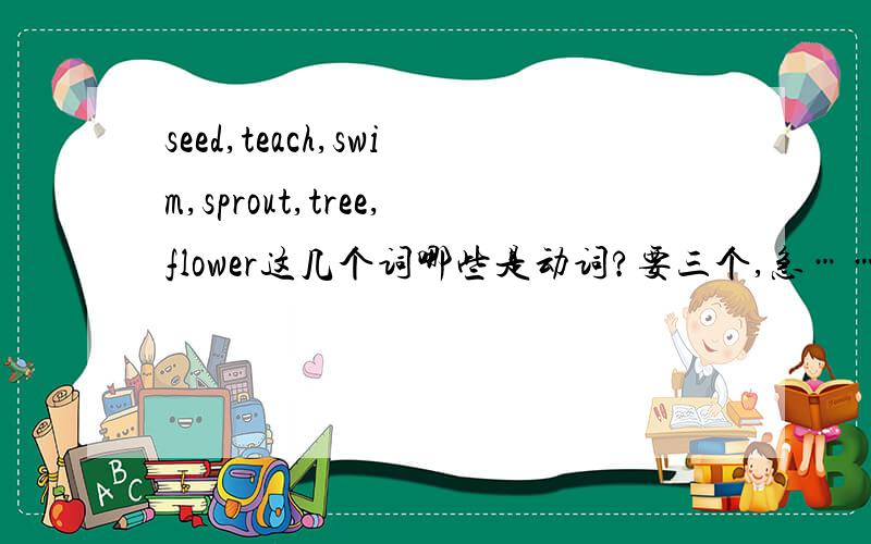 seed,teach,swim,sprout,tree,flower这几个词哪些是动词?要三个,急……