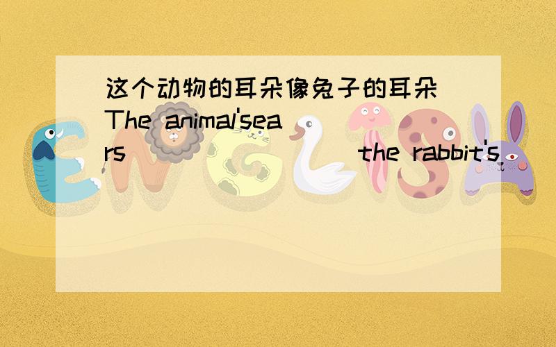 这个动物的耳朵像兔子的耳朵 The animal'sears_________the rabbit's