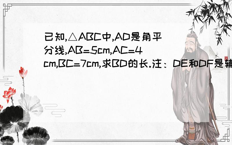 已知,△ABC中,AD是角平分线,AB=5cm,AC=4cm,BC=7cm,求BD的长.注：DE和DF是辅助线,分别垂直于AB和AC.请各位用这个方法来解答（提示：角平分线上的点到角两边距离相等,所以DE=DF）.