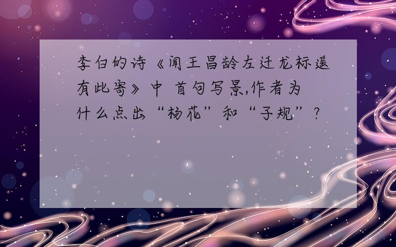 李白的诗《闻王昌龄左迁龙标遥有此寄》中 首句写景,作者为什么点出“杨花”和“子规”?