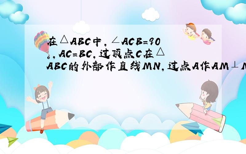 在△ABC中,∠ACB=90°,AC=BC,过顶点C在△ABC的外部作直线MN,过点A作AM⊥MN于点M,过点B作BN⊥MN于点N求证：MN=AM+BN