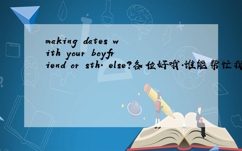 making dates with your boyfriend or sth. else?各位好哦.谁能帮忙我译意一下?谢谢喽.