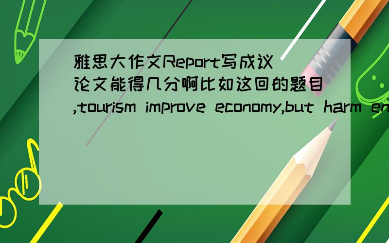 雅思大作文Report写成议论文能得几分啊比如这回的题目,tourism improve economy,but harm environment,how government ensure the benefits,我完全写成了利弊文体了,agree and disagree了,怎么办啊