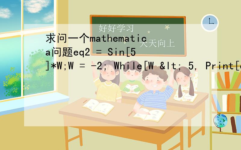 求问一个mathematica问题eq2 = Sin[5]*W;W = -2; While[W < 5, Print[eq2]; W++]就是以上程序运行时循环中的W为什么不起作用?运行结果如下（上面是运行结果,而下面是我想要的结果）：