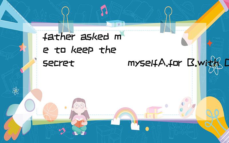 father asked me to keep the secret_____myselfA.for B.with C.at D.to