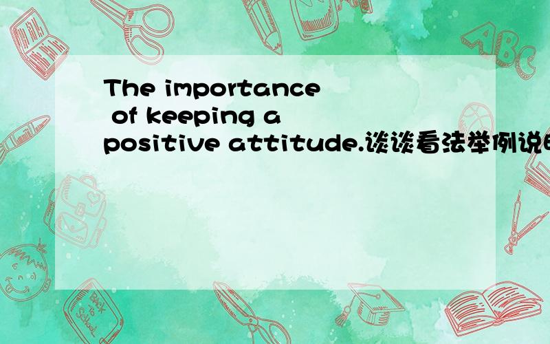 The importance of keeping a positive attitude.谈谈看法举例说明理由100-120 英语短文