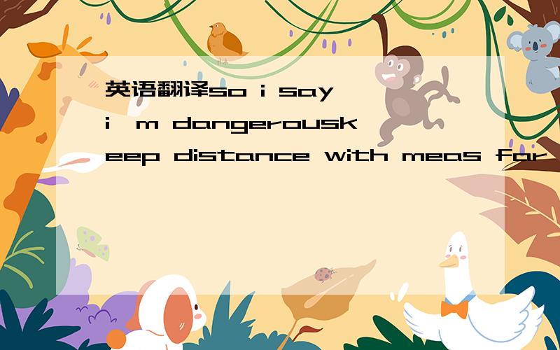 英语翻译so i say ,i'm dangerouskeep distance with meas far as possible