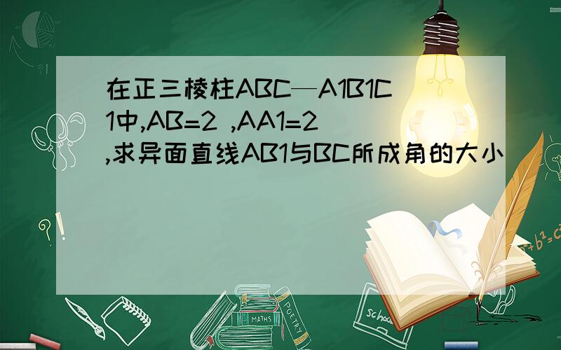 在正三棱柱ABC—A1B1C1中,AB=2 ,AA1=2,求异面直线AB1与BC所成角的大小