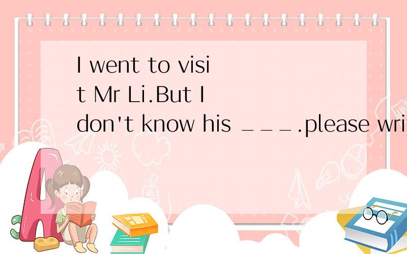 I went to visit Mr Li.But I don't know his ___.please write it on the paper.