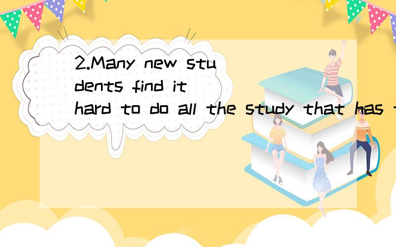 2.Many new students find it hard to do all the study that has to be done; they find themselves putting off reading assignment(作业),jumping from one subject to another and not being quite certain what they are trying to do during a particular study