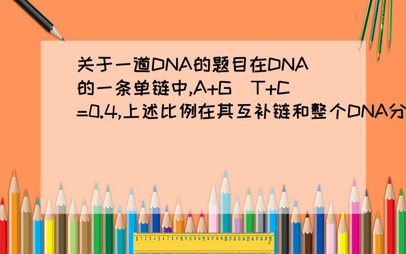 关于一道DNA的题目在DNA的一条单链中,A+G|T+C=0.4,上述比例在其互补链和整个DNA分子中分别是(   )A0.4和0.6 B2.5和1.0 C.0.4和0.4 D 0.6 和1.0答案是B  需要详细解答过程~~谢谢~~