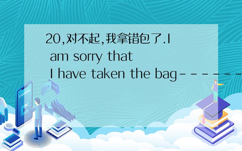 20,对不起,我拿错包了.I am sorry that I have taken the bag------ ---------.
