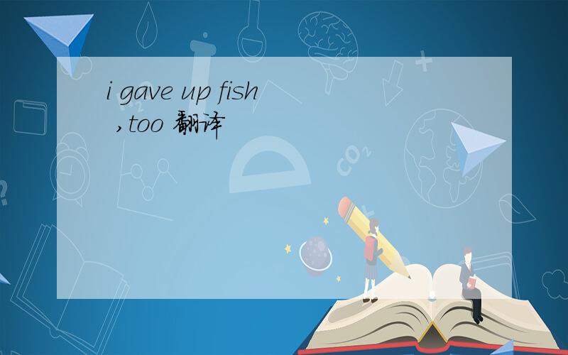i gave up fish ,too 翻译
