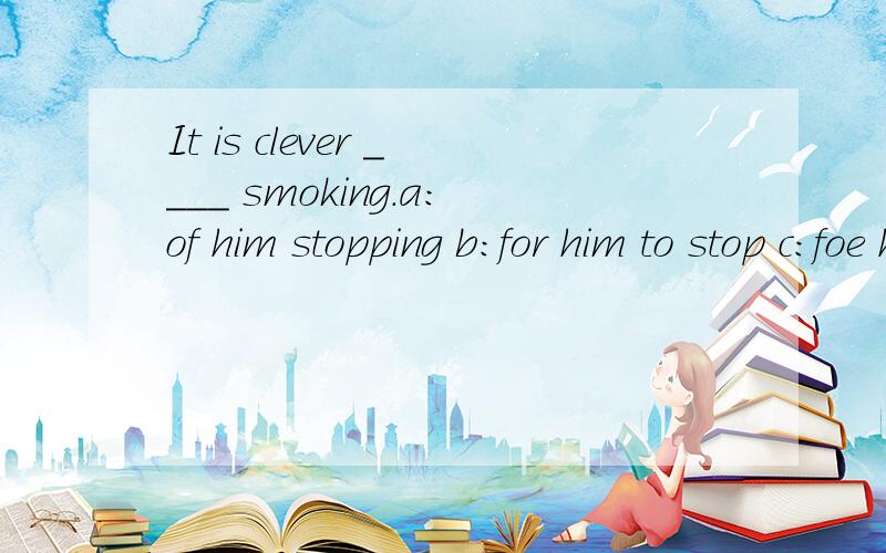 It is clever ____ smoking.a:of him stopping b:for him to stop c:foe him stopping d:of him to stop