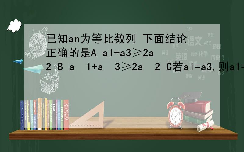 已知an为等比数列 下面结论正确的是A a1+a3≥2a2 B a²1+a²3≥2a²2 C若a1=a3,则a1=a2 D若a3＞a1,则a4＞a2.