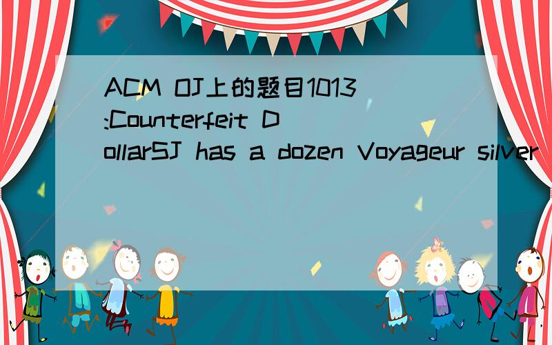 ACM OJ上的题目1013:Counterfeit DollarSJ has a dozen Voyageur silver dollars.However,only eleven of the coins are true silver dollars; one coin is counterfeit .The counterfeit coin has a different weight from the other coins but Sally does not kno
