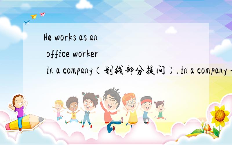 He works as an office worker in a company（划线部分提问）.in a company 划线.提问 ＿＿＿ ＿＿＿he＿＿＿as an office worker．My father drives me to school in our own car.in our own car 划线.提问＿＿＿ ＿＿＿ your father