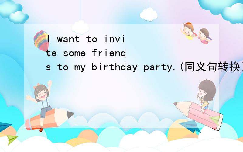 I want to invite some friends to my birthday party.(同义句转换）_____   ______   ______invite some friends to my birthday party.I hope I can be your pen friend.(同义句转换）____   ______   _____be your pen friend.