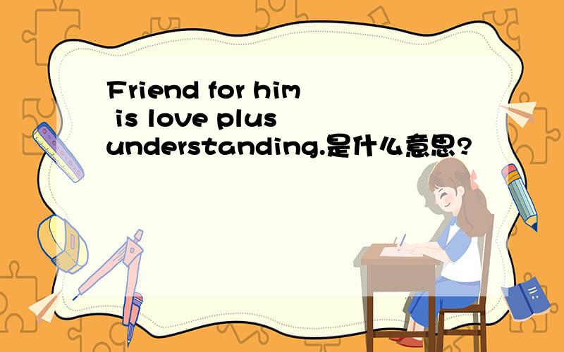 Friend for him is love plus understanding.是什么意思?