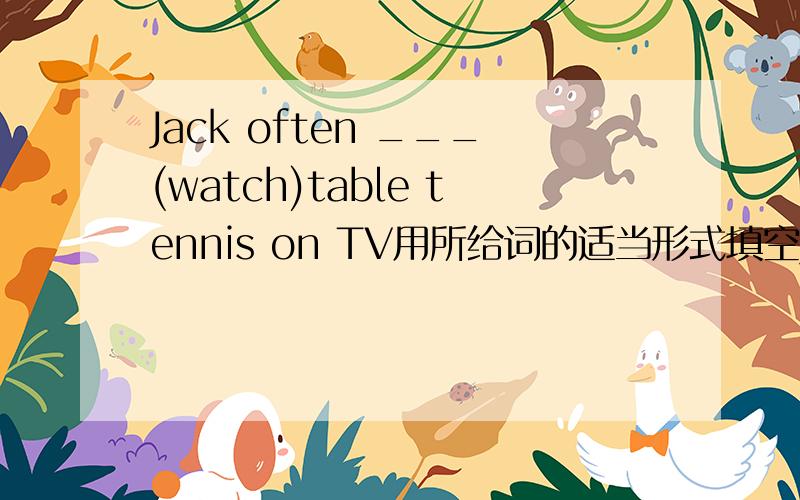 Jack often ___(watch)table tennis on TV用所给词的适当形式填空Jack often ___(watch)table tennis on TVHe likes cakes.（对划线部分提问【划线部分是cakes】_____ _____ he _____?
