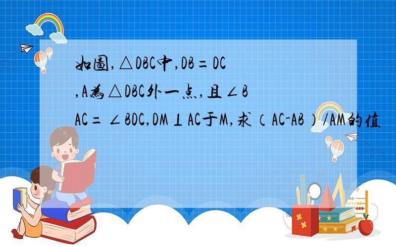 如图,△DBC中,DB=DC,A为△DBC外一点,且∠BAC=∠BDC,DM⊥AC于M,求（AC-AB）/AM的值