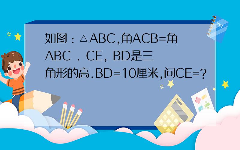 如图：△ABC,角ACB=角ABC . CE, BD是三角形的高.BD=10厘米,问CE=?