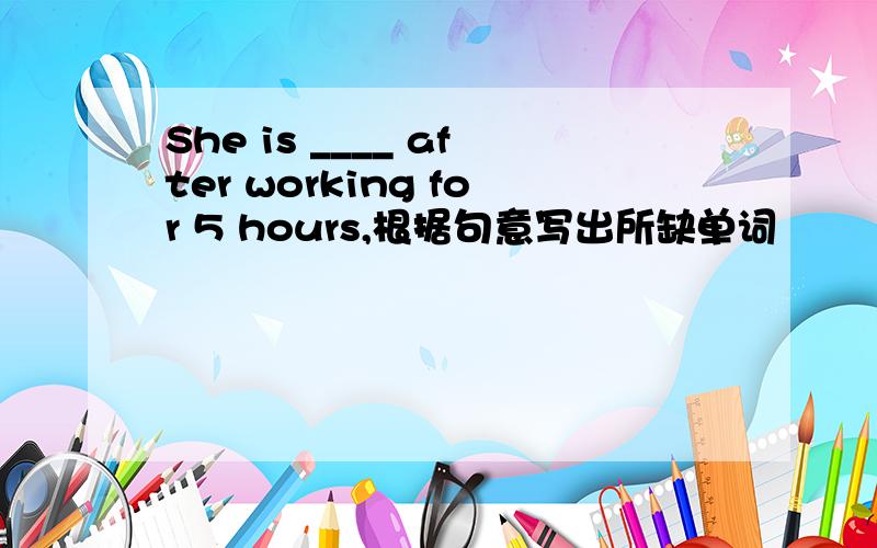 She is ____ after working for 5 hours,根据句意写出所缺单词