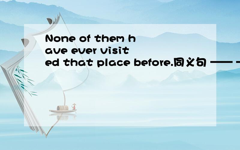 None of them have ever visited that place before.同义句 —— —— —— ever visited that place befo
