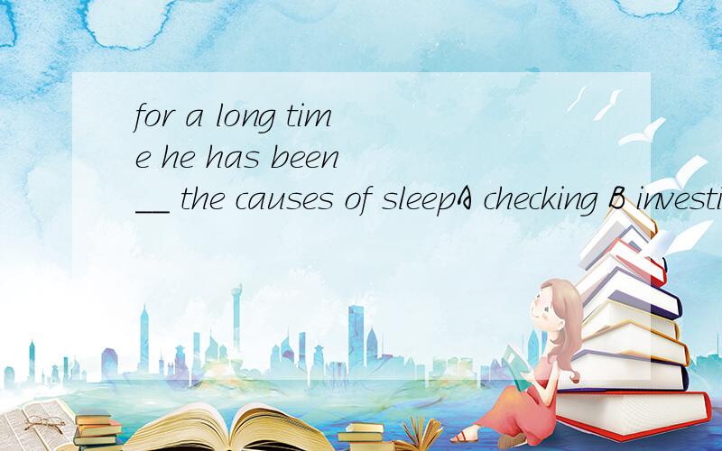 for a long time he has been __ the causes of sleepA checking B investigating C proving D revealing