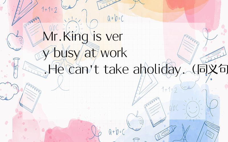 Mr.King is very busy at work.He can't take aholiday.（同义句转换）