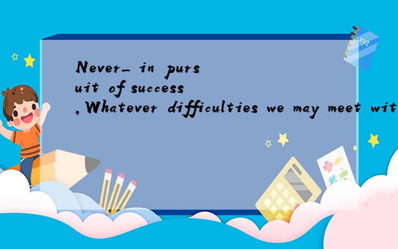 Never_ in pursuit of success,Whatever difficulties we may meet with.(give)