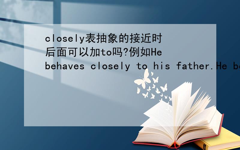 closely表抽象的接近时后面可以加to吗?例如He behaves closely to his father.He behaves closely like his father这句话对不对?