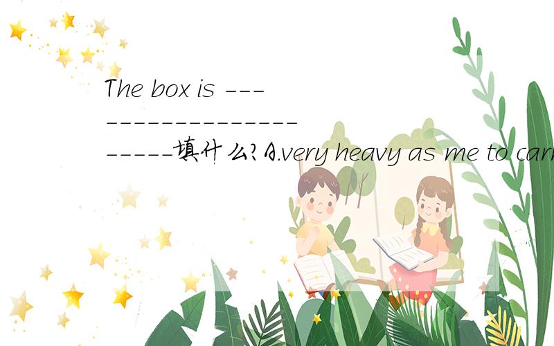 The box is ----------------------填什么?A.very heavy as me to carry it B.too heavy for I to carry itC.too heavy for me to carryD.very heavy ,I can't carry