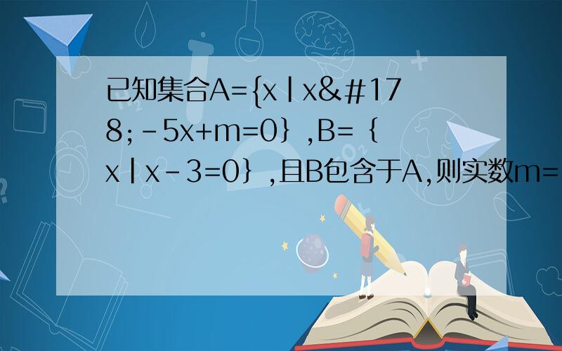 已知集合A={x|x²-5x+m=0｝,B=｛x|x-3=0｝,且B包含于A,则实数m= ,A=