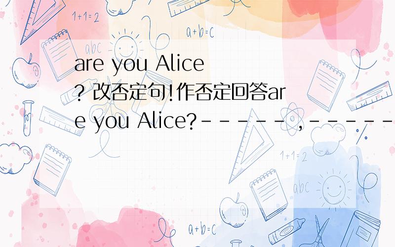 are you Alice ? 改否定句!作否定回答are you Alice?----- ,------ -------.
