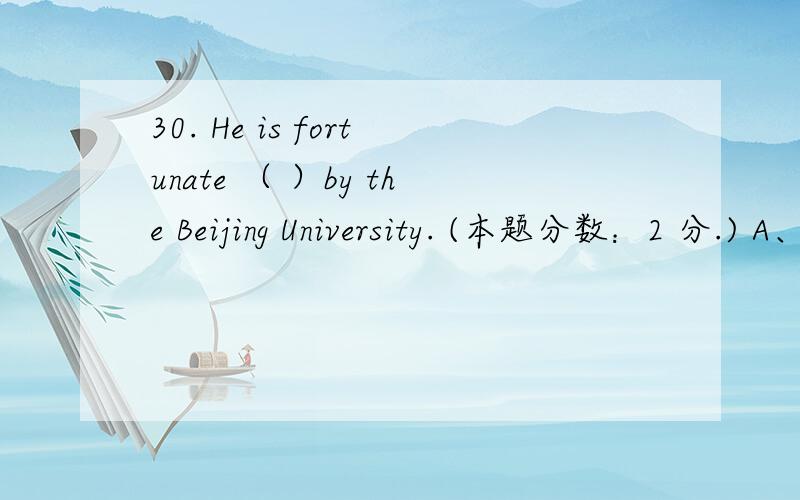 30. He is fortunate （ ）by the Beijing University. (本题分数：2 分.) A、 to admit B、 being admit30.  He is fortunate （ ）by the Beijing University.  (本题分数：2 分.)  A、 to admit B、 being admitted to C、 be admitted D、 be