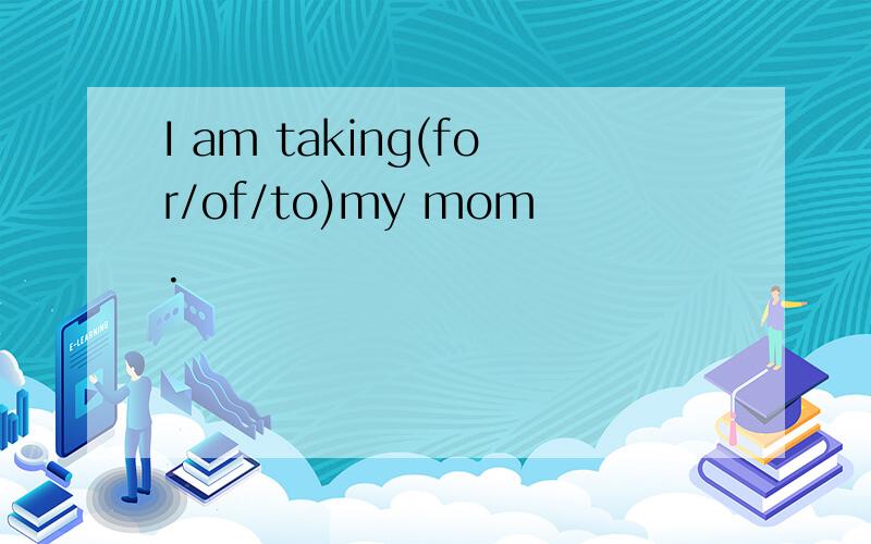 I am taking(for/of/to)my mom.