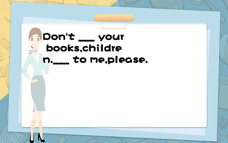 Don't ___ your books,children.___ to me,please.