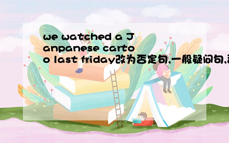 we watched a Janpanese cartoo last friday改为否定句,一般疑问句,否定回答,划线提问last Friday,划线提问