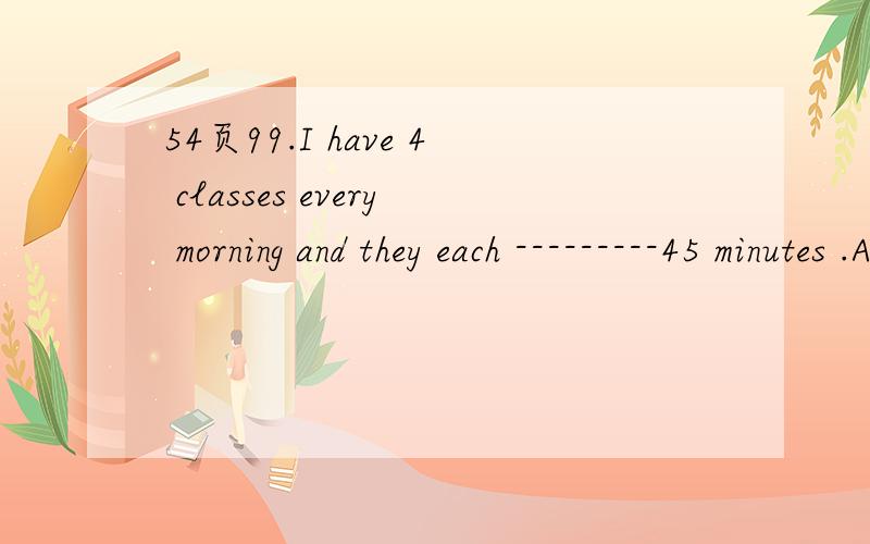 54页99.I have 4 classes every morning and they each ---------45 minutes .A.have B.has C.last D.lasts 为什么