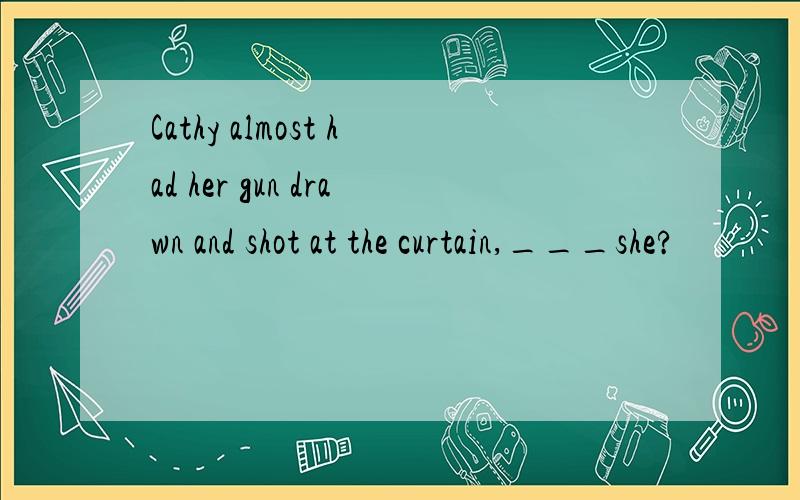 Cathy almost had her gun drawn and shot at the curtain,___she?