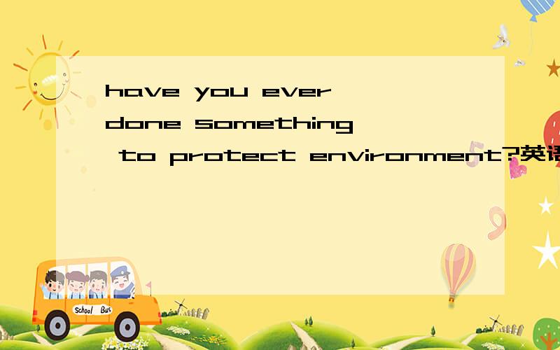 have you ever done something to protect environment?英语口语题,简单一句话就好,带汉语翻译