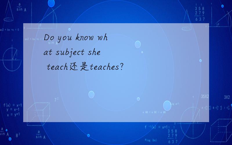 Do you know what subject she teach还是teaches?