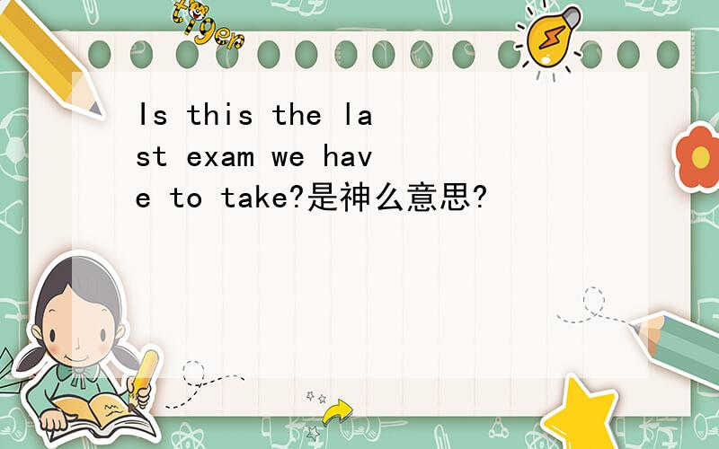 Is this the last exam we have to take?是神么意思?